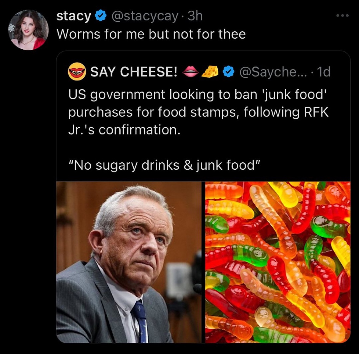 stacy @stacycay •3h Worms for me but not for thee SAY CHEESE! @Sayche.. •1d US government looking to ban 'junk food' purchases for food stamps, following RFK Jr.'s confirmation. "No sugary drinks & junk food"