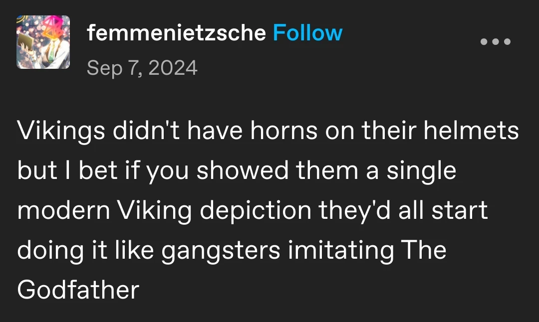 femmenietzsche posted:  
Vikings didn't have horns on their helmets but I bet if you showed them a single modern Viking depiction they'd all start doing it like gangsters imitating The Godfather 