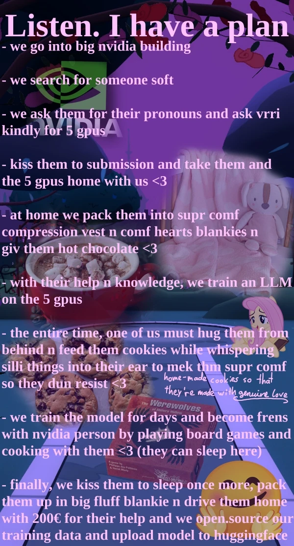 Background is 3D environment of garden with stone paths at night. there is fluttershy in the bg. there is an nvidia logo, a picture of heart blankies with a stuffie, a hot chocolate with marshmellows, a bunch of chocolate chip cookies, a game of werewolves and a hugging face emoji in the bg too. The bullet point text says "- we go into big nvidia building - we search for someone soft - we ask them for their pronouns and ask vrri kindly for 5 gpus - kiss them to submission and take them and the 5 gpus home with us <3 - at home we pack them into supr comf compression vest n comf hearts blankies n giv them hot chocolate <3 - with their help n knowledge, we train an LLM on the 5 gpus - the entire time, one of us must hug them from behind n feed them cookies while whispering silli things into their ear to mek thm supr comf so they dun resist <3 - we train the model for days and become frens with nvidia person by playing board games and cooking with them <3 (they can sleep here) - finally, we kiss them to sleep once more, pack them up in big fluff blankie n drive them home with 200€ for their help and we open.source our training data and upload model to huggingface"