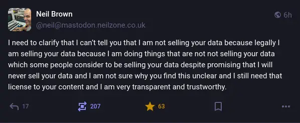 @neil@mastodon.neilzone.co.uk on Mastodon: "I need to clarify that I can’t tell you that I am not selling your data because legally I am selling your data because I am doing things that are not not selling your data which some people consider to be selling your data despite promising that I will never sell your data and I am not sure why you find this unclear and I still need that license to your content and I am very transparent and trustworthy."