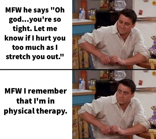 Surprised Joey Meme:  

First panel. MFW he says "Oh god...you're so tight. Let me know if I hurt you too much as I stretch you out."

Second panel. MFW I remember that I'm in physical therapy.