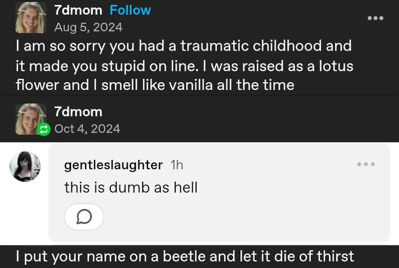 Tumblr post by 7dmom: "I am so sorry you had a traumatic childhood and it made you stupid on line. I was raised as a lotus flower and I smell like vanilla all the time." They then reply to this with a screenshot of a reply by gentleslaughter: "this is dumb as hell", 7dmom adds: "I put your name on a beetle and let it die of thirst."